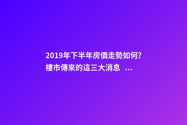 2019年下半年房價走勢如何？樓市傳來的這三大消息！